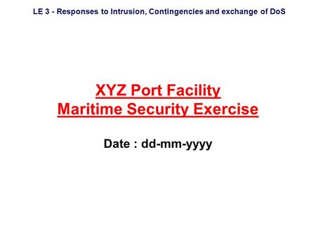 LE 3 - Responses to Intrusion, Contingencies and exchange of DoS XYZ Port Facility Maritime Security Exercise Date : dd-mm-yyyy.