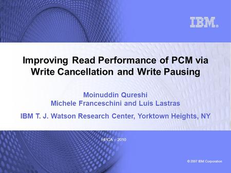 © 2007 IBM Corporation HPCA – 2010 Improving Read Performance of PCM via Write Cancellation and Write Pausing Moinuddin Qureshi Michele Franceschini and.