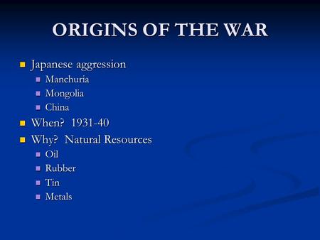 ORIGINS OF THE WAR Japanese aggression Manchuria Mongolia China When? 1931-40 Why? Natural Resources Oil Rubber Tin Metals.