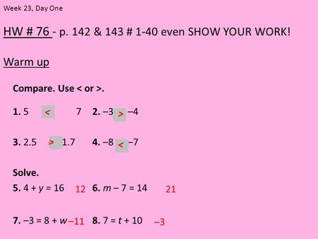 HW # 76 - p. 142 & 143 # 1-40 even SHOW YOUR WORK! Warm up Week 23, Day One Compare. Use. 1. 5 72. –3 –4 3. 2.5 –2.1.74. –8 –7 Solve. 5. 4 + y = 166. m.