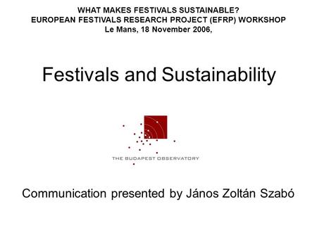 Festivals and Sustainability Communication presented by János Zoltán Szabó WHAT MAKES FESTIVALS SUSTAINABLE? EUROPEAN FESTIVALS RESEARCH PROJECT (EFRP)