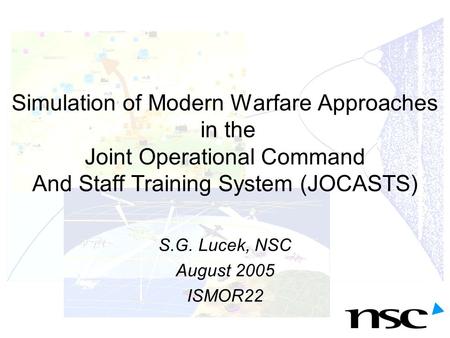 Simulation of Modern Warfare Approaches in the Joint Operational Command And Staff Training System (JOCASTS) S.G. Lucek, NSC August 2005 ISMOR22.