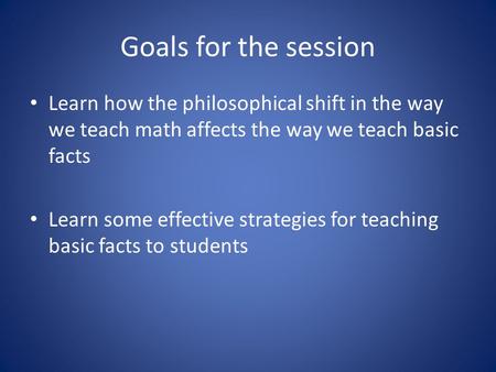Goals for the session Learn how the philosophical shift in the way we teach math affects the way we teach basic facts Learn some effective strategies for.