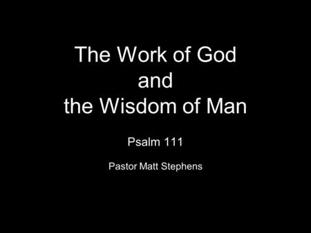 The Work of God and the Wisdom of Man Psalm 111 Pastor Matt Stephens.