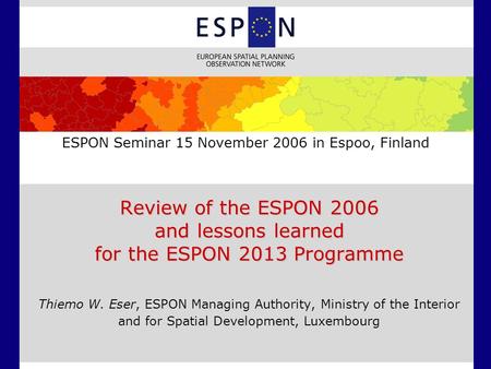 ESPON Seminar 15 November 2006 in Espoo, Finland Review of the ESPON 2006 and lessons learned for the ESPON 2013 Programme Thiemo W. Eser, ESPON Managing.