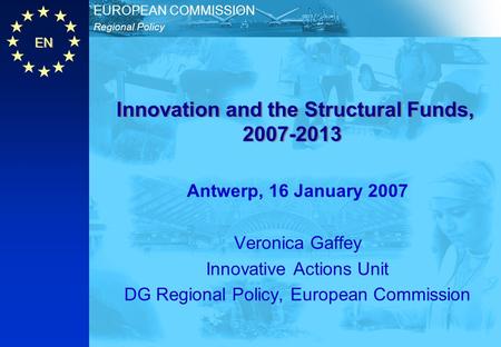 EN Regional Policy EUROPEAN COMMISSION Innovation and the Structural Funds, 2007-2013 Antwerp, 16 January 2007 Veronica Gaffey Innovative Actions Unit.