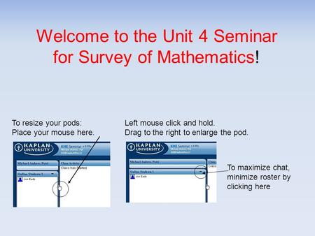 Welcome to the Unit 4 Seminar for Survey of Mathematics! To resize your pods: Place your mouse here. Left mouse click and hold. Drag to the right to enlarge.