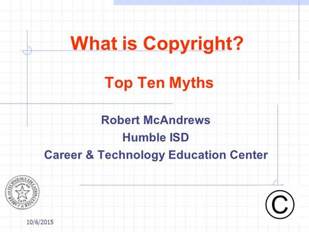 10/6/2015 What is Copyright? Top Ten Myths Robert McAndrews Humble ISD Career & Technology Education Center.