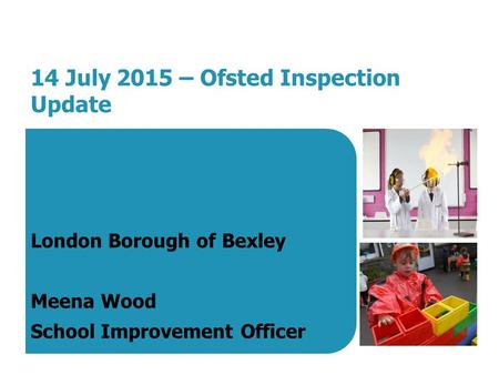 14 July 2015 – Ofsted Inspection Update London Borough of Bexley Meena Wood School Improvement Officer.
