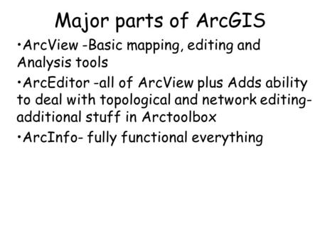 Major parts of ArcGIS ArcView -Basic mapping, editing and Analysis tools ArcEditor -all of ArcView plus Adds ability to deal with topological and network.