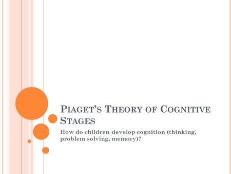 P IAGET ’ S T HEORY OF C OGNITIVE S TAGES How do children develop cognition (thinking, problem solving, memory)?