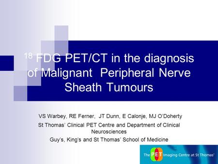 18 FDG PET/CT in the diagnosis of Malignant Peripheral Nerve Sheath Tumours VS Warbey, RE Ferner, JT Dunn, E Calonje, MJ O’Doherty St Thomas’ Clinical.