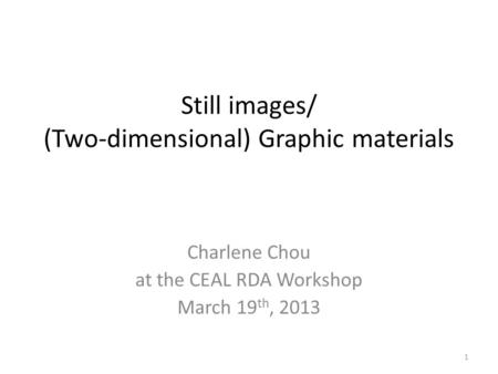 Still images/ (Two-dimensional) Graphic materials Charlene Chou at the CEAL RDA Workshop March 19 th, 2013 1.