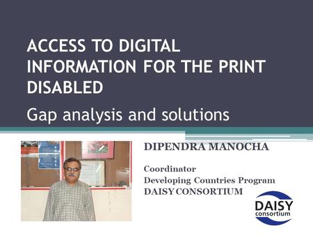 ACCESS TO DIGITAL INFORMATION FOR THE PRINT DISABLED Gap analysis and solutions DIPENDRA MANOCHA Coordinator Developing Countries Program DAISY CONSORTIUM.