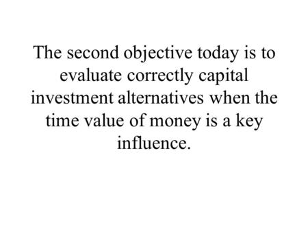 The second objective today is to evaluate correctly capital investment alternatives when the time value of money is a key influence.
