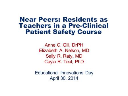 Near Peers: Residents as Teachers in a Pre-Clinical Patient Safety Course Anne C. Gill, DrPH Elizabeth A. Nelson, MD Sally R. Raty, MD Cayla R. Teal, PhD.