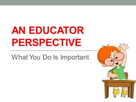 AN EDUCATOR PERSPECTIVE What You Do Is Important.
