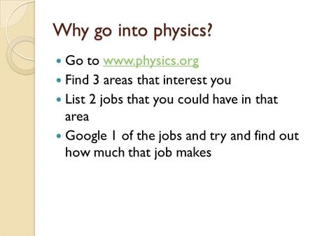 Why go into physics? Go to www.physics.orgwww.physics.org Find 3 areas that interest you List 2 jobs that you could have in that area Google 1 of the jobs.