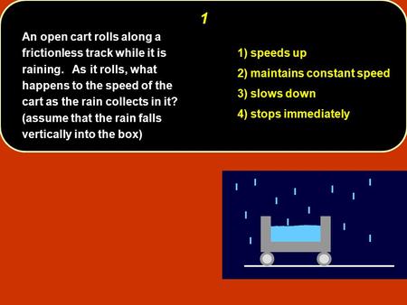 1 1) speeds up 2) maintains constant speed 3) slows down 4) stops immediately An open cart rolls along a frictionless track while it is raining. As it.