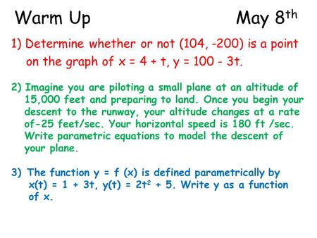 Warm UpMay 8 th 1) Determine whether or not (104, -200) is a point on the graph of x = 4 + t, y = 100 - 3t. 2) Imagine you are piloting a small plane at.