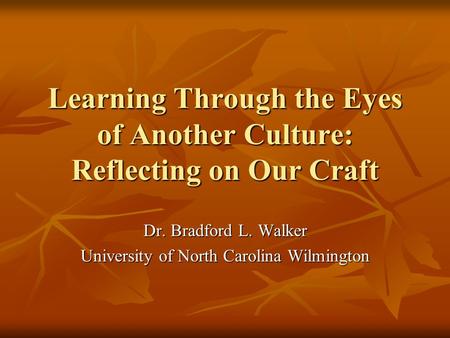 Learning Through the Eyes of Another Culture: Reflecting on Our Craft Dr. Bradford L. Walker University of North Carolina Wilmington.