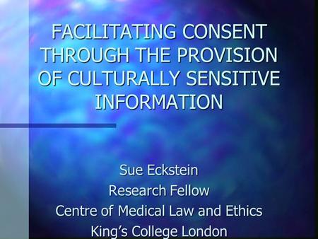 FACILITATING CONSENT THROUGH THE PROVISION OF CULTURALLY SENSITIVE INFORMATION Sue Eckstein Research Fellow Centre of Medical Law and Ethics King’s College.