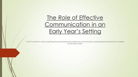 The Role of Effective Communication in an Early Year’s Setting In this PowerPoint I will be explaining and assessing the role of effective communication.