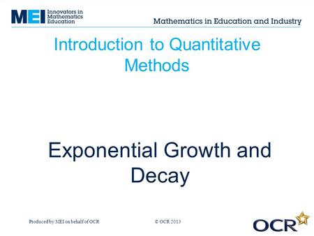 Produced by MEI on behalf of OCR © OCR 2013 Introduction to Quantitative Methods Exponential Growth and Decay.