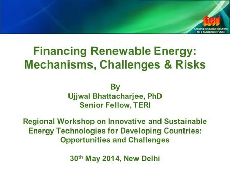 Financing Renewable Energy: Mechanisms, Challenges & Risks By Ujjwal Bhattacharjee, PhD Senior Fellow, TERI Regional Workshop on Innovative and Sustainable.
