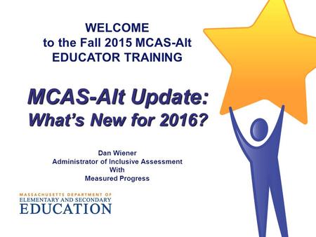 WELCOME to the Fall 2015 MCAS-Alt EDUCATOR TRAINING MCAS-Alt Update: What’s New for 2016? Dan Wiener Administrator of Inclusive Assessment With Measured.