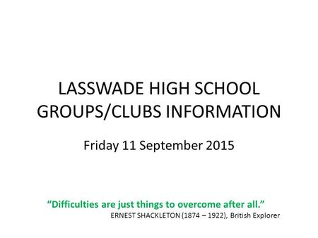LASSWADE HIGH SCHOOL GROUPS/CLUBS INFORMATION Friday 11 September 2015 “Difficulties are just things to overcome after all.” ERNEST SHACKLETON (1874 –