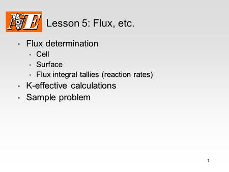 1 Lesson 5: Flux, etc. Flux determination Flux determination Cell Cell Surface Surface Flux integral tallies (reaction rates) Flux integral tallies (reaction.