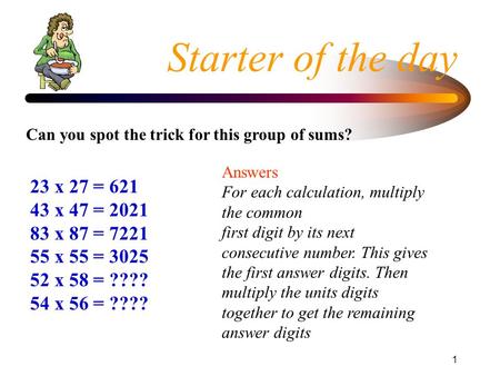 1 Starter of the day 23 x 27 = 621 43 x 47 = 2021 83 x 87 = 7221 55 x 55 = 3025 52 x 58 = ???? 54 x 56 = ???? Can you spot the trick for this group of.