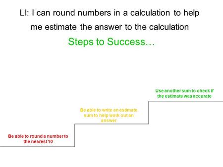 LI: I can round numbers in a calculation to help me estimate the answer to the calculation Steps to Success… Be able to round a number to the nearest 10.