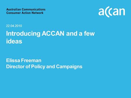Introducing ACCAN and a few ideas Elissa Freeman Director of Policy and Campaigns 22.04.2010.