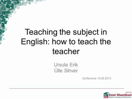 Teaching the subject in English: how to teach the teacher Ursula Erik Ülle Sihver Conference 10.05.2013.
