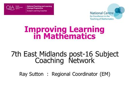 Improving Learning in Mathematics 7th East Midlands post-16 Subject Coaching Network Ray Sutton : Regional Coordinator (EM)