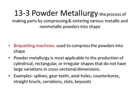 13-3 Powder Metallurgy -the process of making parts by compressing & sintering various metallic and nonmetallic powders into shape Briquetting machines-