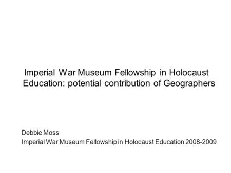 Imperial War Museum Fellowship in Holocaust Education: potential contribution of Geographers Debbie Moss Imperial War Museum Fellowship in Holocaust Education.