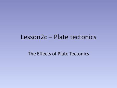 Lesson2c – Plate tectonics The Effects of Plate Tectonics.