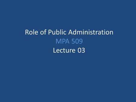 Role of Public Administration MPA 509 Lecture 03.