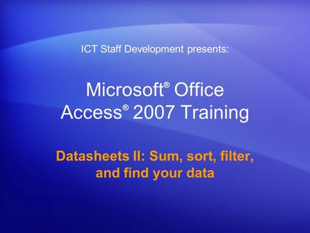 Microsoft ® Office Access ® 2007 Training Datasheets II: Sum, sort, filter, and find your data ICT Staff Development presents: