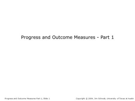 Progress and Outcome Measures - Part 1 Progress and Outcome Measures Part 1, Slide 1Copyright © 2004, Jim Schwab, University of Texas at Austin.