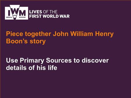 Use Primary Sources to discover details of his life Piece together John William Henry Boon’s story.