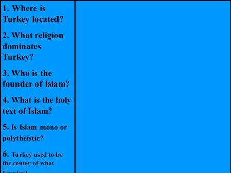 1. Where is Turkey located? 2. What religion dominates Turkey? 3. Who is the founder of Islam? 4. What is the holy text of Islam? 5. Is Islam mono or polytheistic?