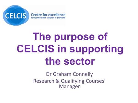 The purpose of CELCIS in supporting the sector Dr Graham Connelly Research & Qualifying Courses’ Manager.