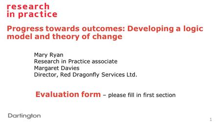 Progress towards outcomes: Developing a logic model and theory of change 1 Mary Ryan Research in Practice associate Margaret Davies Director, Red Dragonfly.