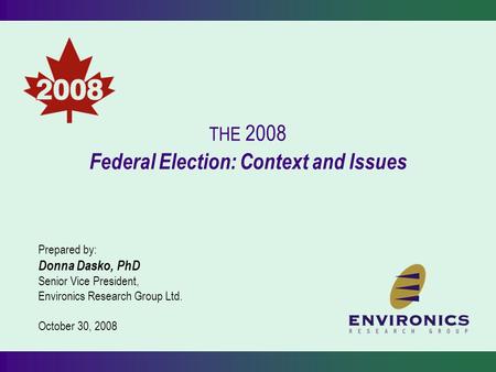 THE 2008 Federal Election: Context and Issues Prepared by: Donna Dasko, PhD Senior Vice President, Environics Research Group Ltd. October 30, 2008.