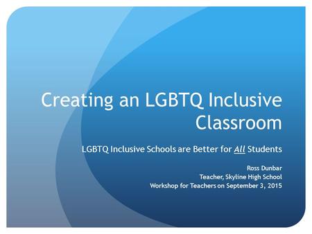 Creating an LGBTQ Inclusive Classroom LGBTQ Inclusive Schools are Better for All Students Ross Dunbar Teacher, Skyline High School Workshop for Teachers.