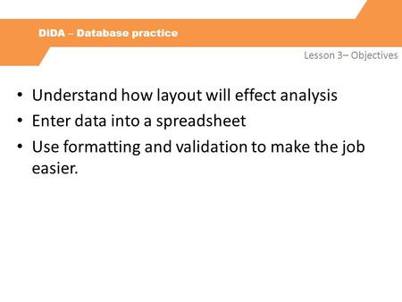 DiDA – Database practice Lesson 3– Objectives Understand how layout will effect analysis Enter data into a spreadsheet Use formatting and validation to.